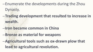 –Enumerate the developments during the Zhou
Dynasty.
–Trading development that resulted to increase in
wealth.
–Iron became common in China
–Bronze as material for weapons
–Agricultural tools such as ox-drawn plow that
lead to agricultural revolution.
 