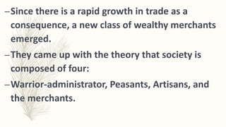 –Since there is a rapid growth in trade as a
consequence, a new class of wealthy merchants
emerged.
–They came up with the theory that society is
composed of four:
–Warrior-administrator, Peasants, Artisans, and
the merchants.
 