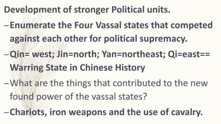 Development of stronger Political units.
–Enumerate the Four Vassal states that competed
against each other for political supremacy.
–Qin= west; Jin=north; Yan=northeast; Qi=east==
Warring State in Chinese History
–What are the things that contributed to the new
found power of the vassal states?
–Chariots, iron weapons and the use of cavalry.
 