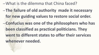 –What is the dilemma that China faced?
–The failure of old authority made it necessary
for new guiding values to restore social order.
–Confucius was one of the philosophers who has
been classified as practical politicians. They
went to different states to offer their services
whenever needed.
 