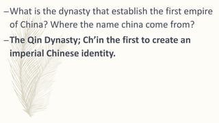 –What is the dynasty that establish the first empire
of China? Where the name china come from?
–The Qin Dynasty; Ch’in the first to create an
imperial Chinese identity.
 