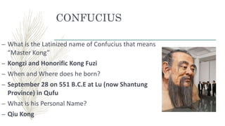 CONFUCIUS
– What is the Latinized name of Confucius that means
“Master Kong”
– Kongzi and Honorific Kong Fuzi
– When and Where does he born?
– September 28 on 551 B.C.E at Lu (now Shantung
Province) in Qufu
– What is his Personal Name?
– Qiu Kong
 