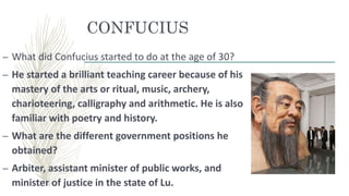 CONFUCIUS
– What did Confucius started to do at the age of 30?
– He started a brilliant teaching career because of his
mastery of the arts or ritual, music, archery,
charioteering, calligraphy and arithmetic. He is also
familiar with poetry and history.
– What are the different government positions he
obtained?
– Arbiter, assistant minister of public works, and
minister of justice in the state of Lu.
 