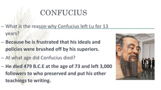 CONFUCIUS
– What is the reason why Confucius left Lu for 13
years?
– Because he is frustrated that his ideals and
policies were brushed off by his superiors.
– At what age did Confucius died?
– He died 479 B.C.E at the age of 73 and left 3,000
followers to who preserved and put his other
teachings to writing.
 