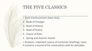 THE FIVE CLASSICS
– Early Confucianism’s basic texts.
1. Book of Changes
2. Book of History
3. Book of Poetry
4. Classic of Rites
5. Spring and Autumn Annals
= Analects- important source of Confucian teachings since
it contains a record of his conversation with his desciples.
 