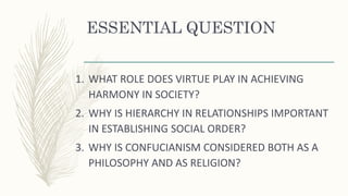 ESSENTIAL QUESTION
1. WHAT ROLE DOES VIRTUE PLAY IN ACHIEVING
HARMONY IN SOCIETY?
2. WHY IS HIERARCHY IN RELATIONSHIPS IMPORTANT
IN ESTABLISHING SOCIAL ORDER?
3. WHY IS CONFUCIANISM CONSIDERED BOTH AS A
PHILOSOPHY AND AS RELIGION?
 
