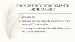 BOOK OF HISTORY/DOCUMENTS
OR SHANGSHU
– Composed of:
a. Speeches or prose of royalty and ministers from
Shang and Zhou dynasties.
b. Chronological accounts of imperial achievements
and rules of government.
 