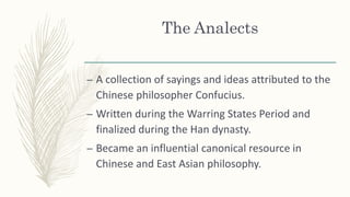 The Analects
– A collection of sayings and ideas attributed to the
Chinese philosopher Confucius.
– Written during the Warring States Period and
finalized during the Han dynasty.
– Became an influential canonical resource in
Chinese and East Asian philosophy.
 