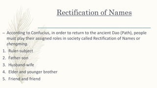 Rectification of Names
– According to Confucius, in order to return to the ancient Dao (Path), people
must play their assigned roles in society called Rectification of Names or
zhengming.
1. Ruler-subject
2. Father-son
3. Husband-wife
4. Elder and younger brother
5. Friend and friend
 