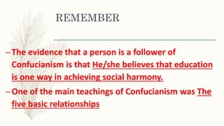 REMEMBER
–The evidence that a person is a follower of
Confucianism is that He/she believes that education
is one way in achieving social harmony.
–One of the main teachings of Confucianism was The
five basic relationships
 