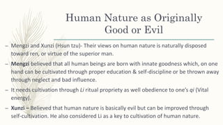 Human Nature as Originally
Good or Evil
– Mengzi and Xunzi (Hsun tzu)- Their views on human nature is naturally disposed
toward ren, or virtue of the superior man.
– Mengzi believed that all human beings are born with innate goodness which, on one
hand can be cultivated through proper education & self-discipline or be thrown away
through neglect and bad influence.
– It needs cultivation through Li ritual propriety as well obedience to one’s qi (Vital
energy).
– Xunzi – Believed that human nature is basically evil but can be improved through
self-cultivation. He also considered Li as a key to cultivation of human nature.
 