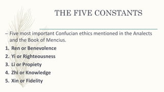 THE FIVE CONSTANTS
– Five most important Confucian ethics mentioned in the Analects
and the Book of Mencius.
1. Ren or Benevolence
2. Yi or Righteousness
3. Li or Propiety
4. Zhi or Knowledge
5. Xin or Fidelity
 