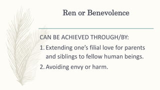 Ren or Benevolence
CAN BE ACHIEVED THROUGH/BY:
1.Extending one’s filial love for parents
and siblings to fellow human beings.
2.Avoiding envy or harm.
 