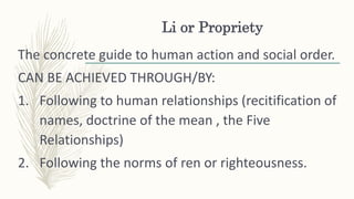 Li or Propriety
The concrete guide to human action and social order.
CAN BE ACHIEVED THROUGH/BY:
1. Following to human relationships (recitification of
names, doctrine of the mean , the Five
Relationships)
2. Following the norms of ren or righteousness.
 