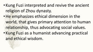•Kung Fuzi interpreted and revive the ancient
religion of Zhou dynasty.
•He emphasizes ethical dimension in the
world, that gives primary attention to human
relationship, thus advocating social values.
•Kung Fuzi as a humanist advancing practical
and ethical wisdom.
 