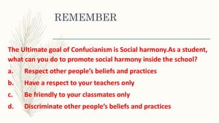 REMEMBER
The Ultimate goal of Confucianism is Social harmony.As a student,
what can you do to promote social harmony inside the school?
a. Respect other people’s beliefs and practices
b. Have a respect to your teachers only
c. Be friendly to your classmates only
d. Discriminate other people’s beliefs and practices
 