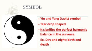SYMBOL
– Yin and Yang Daoist symbol
– Tear drop shaped
– It signifies the perfect harmonic
balance in the universe.
– Ex. Day and night; birth and
death
 