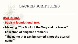 SACRED SCRIPTURES
DAO DE JING
- Daoism foundational text.
- Meaning “The Book of the Way and its Power”
- Collection of enigmatic remarks.
- “The name that can be named is not the eternal
name.”
 