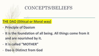CONCEPTS/BELIEFS
THE DAO (Ethical or Moral way)
- Principle of Daoism
- It is the foundation of all being. All things come from it
and are nourished by it.
- It is called “MOTHER”
- Dao is Distinct from God
 