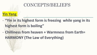 CONCEPTS/BELIEFS
Yin Yang
- “Yin in its highest form is freezing while yang in its
highest form is boiling”
- Chilliness from heaven + Warmness from Earth=
HARMONY (The Law of Everything)
 