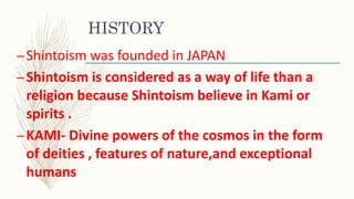 HISTORY
–Shintoism was founded in JAPAN
–Shintoism is considered as a way of life than a
religion because Shintoism believe in Kami or
spirits .
–KAMI- Divine powers of the cosmos in the form
of deities , features of nature,and exceptional
humans
 