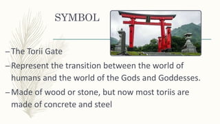 SYMBOL
–The Torii Gate
–Represent the transition between the world of
humans and the world of the Gods and Goddesses.
–Made of wood or stone, but now most toriis are
made of concrete and steel
 