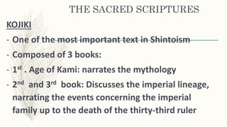 THE SACRED SCRIPTURES
KOJIKI
- One of the most important text in Shintoism
- Composed of 3 books:
- 1st . Age of Kami: narrates the mythology
- 2nd and 3rd book: Discusses the imperial lineage,
narrating the events concerning the imperial
family up to the death of the thirty-third ruler
 
