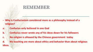 REMEMBER
– Why is Confucianism considered more as a philosophy instead of a
religion?
a. Confucius only believed in one God
b. Confucius never wrote any of his ideas down for his followers
c. No religion is allowed by the Chinese government today
d. His teaching are more about ethics and behavior than about religious
ideas.
 