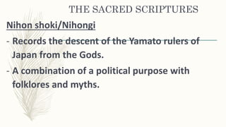 THE SACRED SCRIPTURES
Nihon shoki/Nihongi
- Records the descent of the Yamato rulers of
Japan from the Gods.
- A combination of a political purpose with
folklores and myths.
 