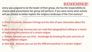 REMEMBER!
Jenny was assigned to be the leader of their group, she has the responsibility to
choose what presentation her group will perform, if you were Jenny what activity
will you choose to better explain the religious landscape of the 21st century?
a. Panel Discussion, because it brings out the idea of your classmates about the
topic
b. Geo-cultural map, because you can used their geographical setting as a means
of explaining the practices of a certain religion
c. Debate, because you can elicit knowledge by knowing the pros and cons of
having different religion
d. Role play , because you can act the different practices in a certain religion
 