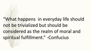 “What happens in everyday life should
not be trivialized but should be
considered as the realm of moral and
spiritual fulfillment.” -Confucius
 