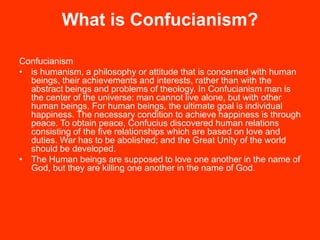 What is Confucianism?
Confucianism
• is humanism, a philosophy or attitude that is concerned with human
beings, their achievements and interests, rather than with the
abstract beings and problems of theology. In Confucianism man is
the center of the universe: man cannot live alone, but with other
human beings. For human beings, the ultimate goal is individual
happiness. The necessary condition to achieve happiness is through
peace. To obtain peace, Confucius discovered human relations
consisting of the five relationships which are based on love and
duties. War has to be abolished; and the Great Unity of the world
should be developed.
• The Human beings are supposed to love one another in the name of
God, but they are killing one another in the name of God.
 