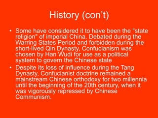 History (con’t)
• Some have considered it to have been the "state
religion" of imperial China. Debated during the
Warring States Period and forbidden during the
short-lived Qin Dynasty, Confucianism was
chosen by Han Wudi for use as a political
system to govern the Chinese state
• Despite its loss of influence during the Tang
Dynasty, Confucianist doctrine remained a
mainstream Chinese orthodoxy for two millennia
until the beginning of the 20th century, when it
was vigorously repressed by Chinese
Communism.
 