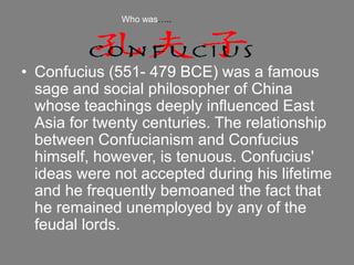• Confucius (551- 479 BCE) was a famous
sage and social philosopher of China
whose teachings deeply influenced East
Asia for twenty centuries. The relationship
between Confucianism and Confucius
himself, however, is tenuous. Confucius'
ideas were not accepted during his lifetime
and he frequently bemoaned the fact that
he remained unemployed by any of the
feudal lords.
Who was…..
 