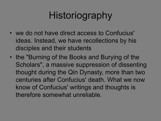 Historiography
• we do not have direct access to Confucius'
ideas. Instead, we have recollections by his
disciples and their students
• the "Burning of the Books and Burying of the
Scholars", a massive suppression of dissenting
thought during the Qin Dynasty, more than two
centuries after Confucius' death. What we now
know of Confucius' writings and thoughts is
therefore somewhat unreliable.
 