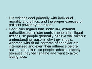 • His writings deal primarily with individual
morality and ethics, and the proper exercise of
political power by the rulers.
• Confucius argues that under law, external
authorities administer punishments after illegal
actions, so people generally behave well without
understanding reasons why they should;
whereas with ritual, patterns of behavior are
internalized and exert their influence before
actions are taken, so people behave properly
because they fear shame and want to avoid
losing face.
 