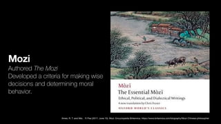 Mozi
Authored The Mozi
Developed a criteria for making wise
decisions and determining moral
behavior.
Ames, R. T. and Mei, . Yi Pao (2017, June 15). Mozi. Encyclopedia Britannica. https://www.britannica.com/biography/Mozi-Chinese-philosopher
 