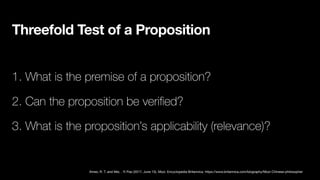 Threefold Test of a Proposition
1. What is the premise of a proposition?
2. Can the proposition be veri
fi
ed?
3. What is the proposition’s applicability (relevance)?
Ames, R. T. and Mei, . Yi Pao (2017, June 15). Mozi. Encyclopedia Britannica. https://www.britannica.com/biography/Mozi-Chinese-philosopher
 