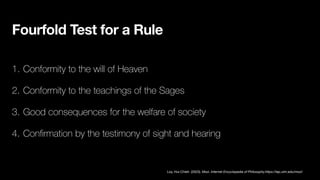 Fourfold Test for a Rule
1. Conformity to the will of Heaven
2. Conformity to the teachings of the Sages
3. Good consequences for the welfare of society
4. Con
fi
rmation by the testimony of sight and hearing
Loy, Hui-Chieh. (2023). Mozi. Internet Encyclopedia of Philosophy.https://iep.utm.edu/mozi/
 