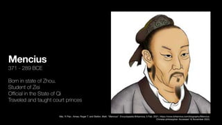 Mencius
371 - 289 BCE
Born in state of Zhou.
Student of Zisi
O
ffi
cial in the State of Qi
Traveled and taught court princes
Mei, Yi Pao , Ames, Roger T. and Stefon, Matt. "Mencius". Encyclopedia Britannica, 5 Feb. 2021, https://www.britannica.com/biography/Mencius-
Chinese-philosopher. Accessed 16 November 2023.
 