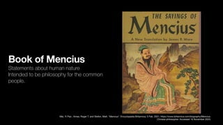 Book of Mencius
Statements about human nature
Intended to be philosophy for the common
people.
Mei, Yi Pao , Ames, Roger T. and Stefon, Matt. "Mencius". Encyclopedia Britannica, 5 Feb. 2021, https://www.britannica.com/biography/Mencius-
Chinese-philosopher. Accessed 16 November 2023.
 