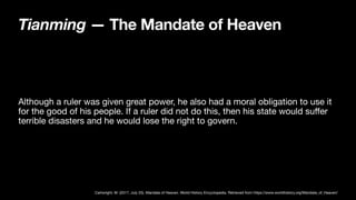 Tianming — The Mandate of Heaven
Although a ruler was given great power, he also had a moral obligation to use it
for the good of his people. If a ruler did not do this, then his state would su
ff
er
terrible disasters and he would lose the right to govern.
Cartwright, M. (2017, July 25). Mandate of Heaven. World History Encyclopedia. Retrieved from https://www.worldhistory.org/Mandate_of_Heaven/
 