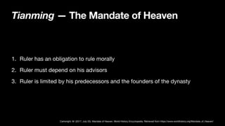 Tianming — The Mandate of Heaven
1. Ruler has an obligation to rule morally
2. Ruler must depend on his advisors
3. Ruler is limited by his predecessors and the founders of the dynasty
Cartwright, M. (2017, July 25). Mandate of Heaven. World History Encyclopedia. Retrieved from https://www.worldhistory.org/Mandate_of_Heaven/
 