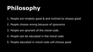 Philosophy
1. People are innately good & and inclined to choose good
2. People choose wrong because of ignorance
3. People are ignorant of the moral code
4. People can be educated in the moral code
5. People educated in moral code will choose good
 