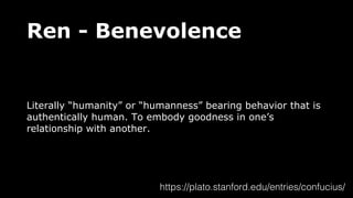 Ren - Benevolence
Literally “humanity” or “humanness” bearing behavior that is
authentically human. To embody goodness in one’s
relationship with another.
https://plato.stanford.edu/entries/confucius/
 