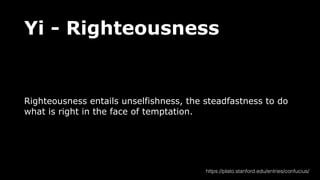 Yi - Righteousness
Righteousness entails unselfishness, the steadfastness to do
what is right in the face of temptation.
https://plato.stanford.edu/entries/confucius/
 