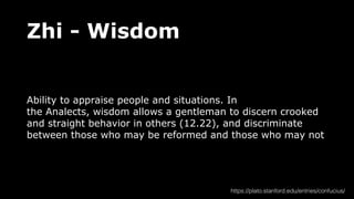 Zhi - Wisdom
Ability to appraise people and situations. In
the Analects, wisdom allows a gentleman to discern crooked
and straight behavior in others (12.22), and discriminate
between those who may be reformed and those who may not
https://plato.stanford.edu/entries/confucius/
 