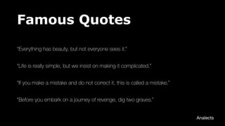 Famous Quotes
“Everything has beauty, but not everyone sees it.”
“Life is really simple, but we insist on making it complicated.”
“If you make a mistake and do not correct it, this is called a mistake.”
“Before you embark on a journey of revenge, dig two graves.”
Analects
 