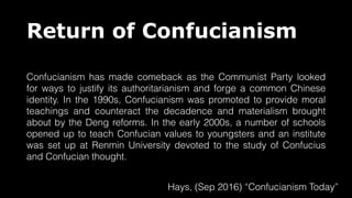 Return of Confucianism
Confucianism has made comeback as the Communist Party looked
for ways to justify its authoritarianism and forge a common Chinese
identity. In the 1990s, Confucianism was promoted to provide moral
teachings and counteract the decadence and materialism brought
about by the Deng reforms. In the early 2000s, a number of schools
opened up to teach Confucian values to youngsters and an institute
was set up at Renmin University devoted to the study of Confucius
and Confucian thought.
Hays, (Sep 2016) “Confucianism Today”
 