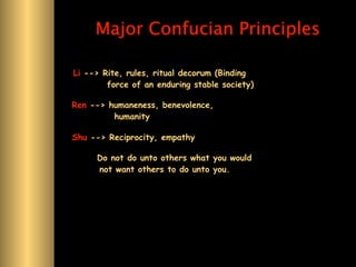 Major Confucian Principles

Li --> Rite, rules, ritual decorum (Binding
        force of an enduring stable society)

Ren --> humaneness, benevolence,
         humanity

Shu --> Reciprocity, empathy

     Do not do unto others what you would
     not want others to do unto you.
 
